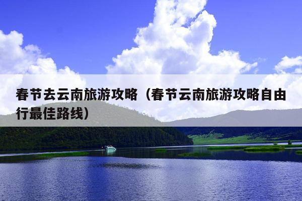 春节去云南旅游攻略（春节云南旅游攻略自由行最佳路线）