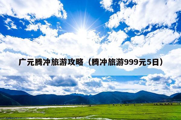 广元腾冲旅游攻略（腾冲旅游999元5日）