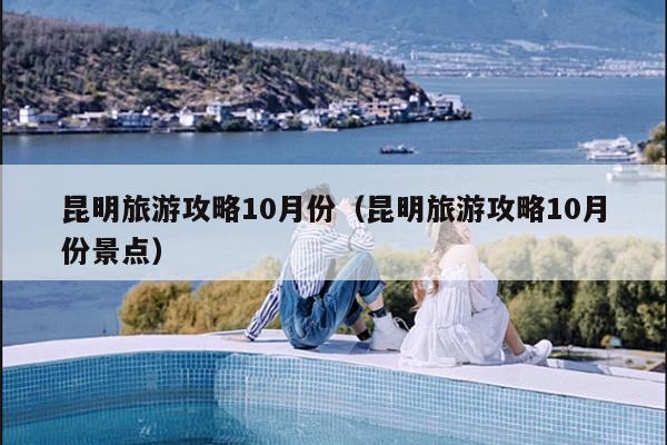 昆明旅游攻略10月份（昆明旅游攻略10月份景点）