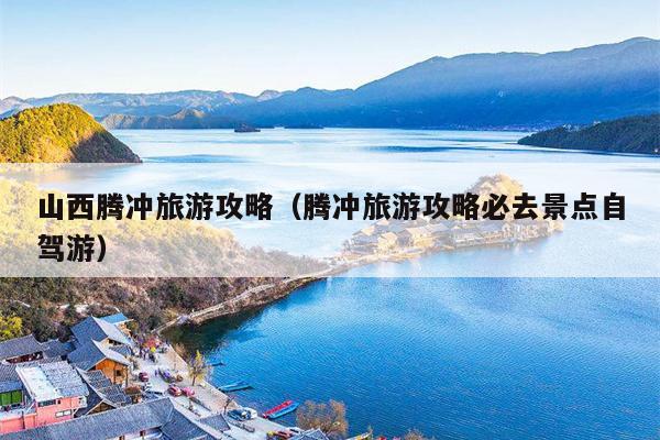 山西腾冲旅游攻略（腾冲旅游攻略必去景点自驾游）