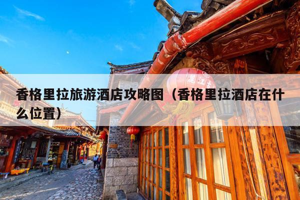 香格里拉旅游酒店攻略图（香格里拉酒店在什么位置）