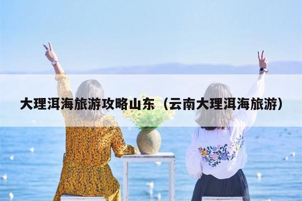 大理洱海旅游攻略山东（云南大理洱海旅游）