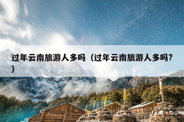 过年云南旅游人多吗（过年云南旅游人多吗?）