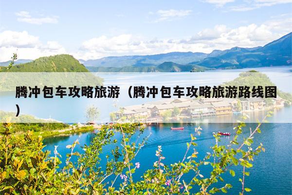 腾冲包车攻略旅游（腾冲包车攻略旅游路线图）