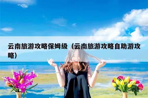 云南旅游攻略保姆级（云南旅游攻略自助游攻略）