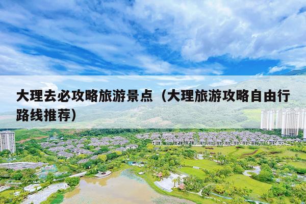 大理去必攻略旅游景点（大理旅游攻略自由行路线推荐）