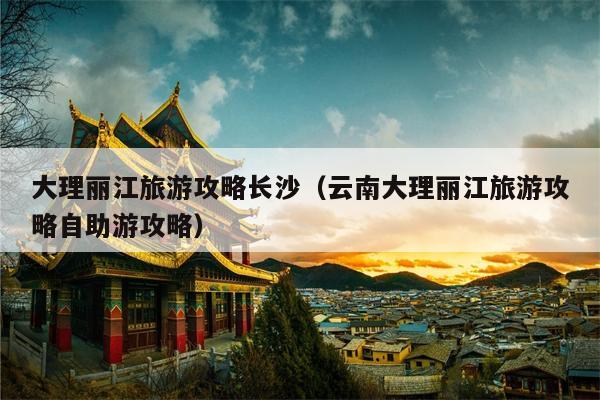 大理丽江旅游攻略长沙（云南大理丽江旅游攻略自助游攻略）