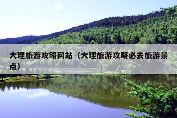 大理旅游攻略网站（大理旅游攻略必去旅游景点）