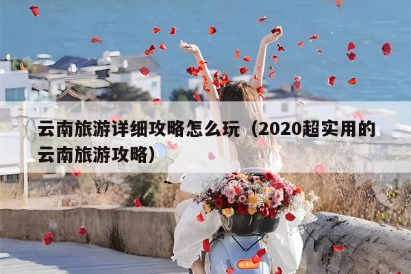 云南旅游详细攻略怎么玩（2020超实用的云南旅游攻略）