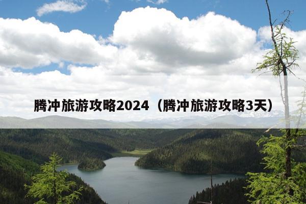 腾冲旅游攻略2024（腾冲旅游攻略3天）