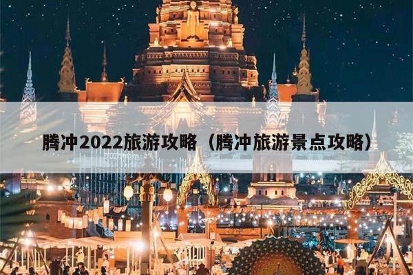 腾冲2022旅游攻略（腾冲旅游景点攻略）