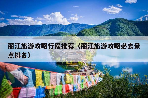 丽江旅游攻略行程推荐（丽江旅游攻略必去景点排名）