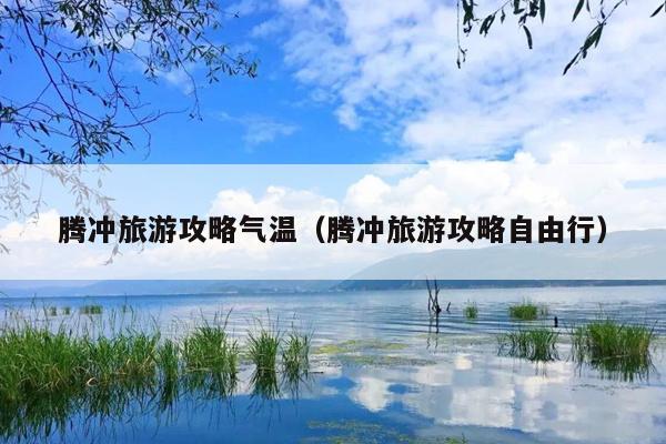 腾冲旅游攻略气温（腾冲旅游攻略自由行）