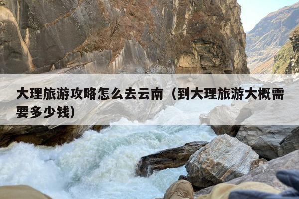 大理旅游攻略怎么去云南（到大理旅游大概需要多少钱）