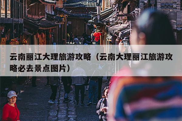 云南丽江大理旅游攻略（云南大理丽江旅游攻略必去景点图片）