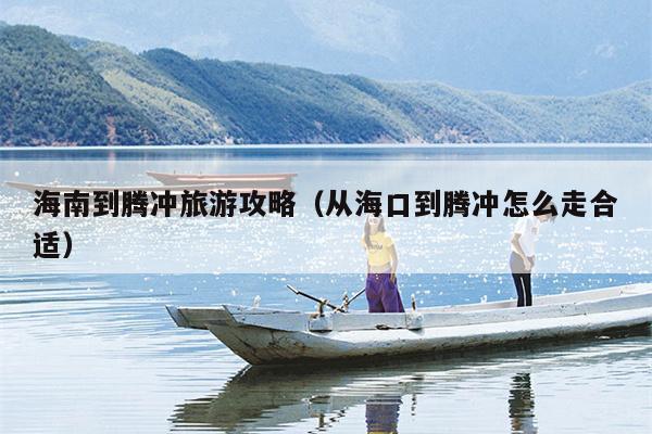 海南到腾冲旅游攻略（从海口到腾冲怎么走合适）