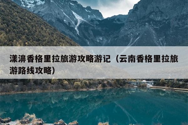 漾濞香格里拉旅游攻略游记（云南香格里拉旅游路线攻略）