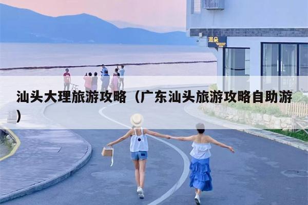 汕头大理旅游攻略（广东汕头旅游攻略自助游）