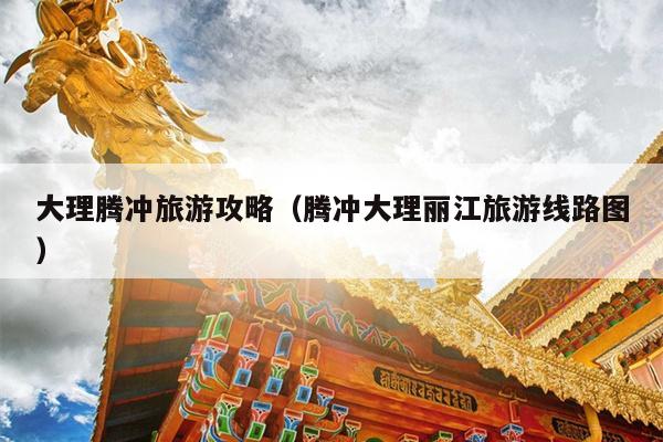 大理腾冲旅游攻略（腾冲大理丽江旅游线路图）