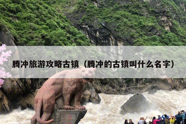 腾冲旅游攻略古镇（腾冲的古镇叫什么名字）