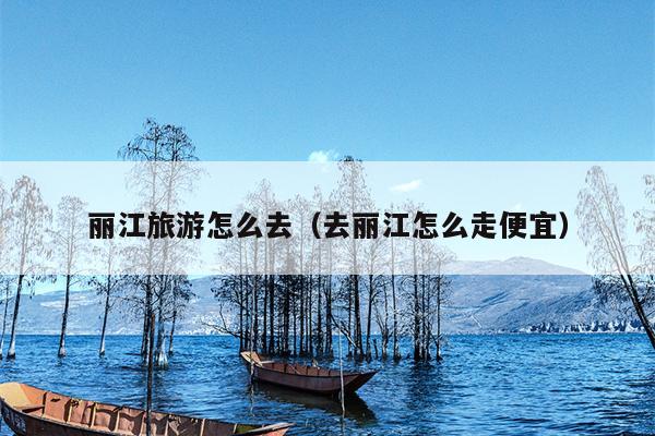 丽江旅游怎么去（去丽江怎么走便宜）