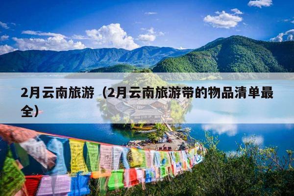 2月云南旅游（2月云南旅游带的物品清单最全）