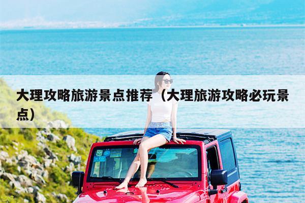 大理攻略旅游景点推荐（大理旅游攻略必玩景点）