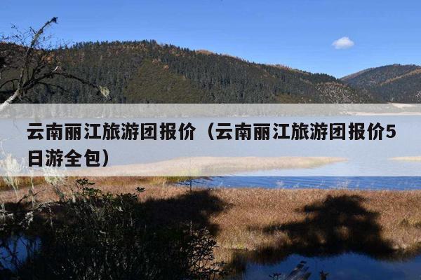 云南丽江旅游团报价（云南丽江旅游团报价5日游全包）