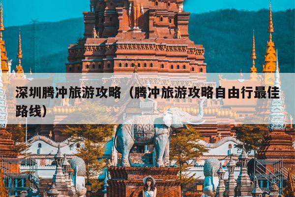 深圳腾冲旅游攻略（腾冲旅游攻略自由行最佳路线）