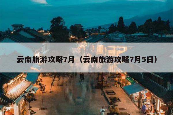 云南旅游攻略7月（云南旅游攻略7月5日）