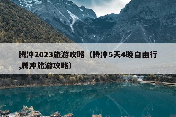 腾冲2023旅游攻略（腾冲5天4晚自由行,腾冲旅游攻略）