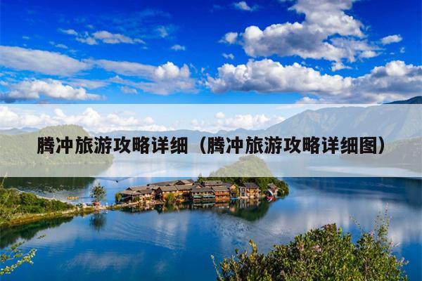 腾冲旅游攻略详细（腾冲旅游攻略详细图）