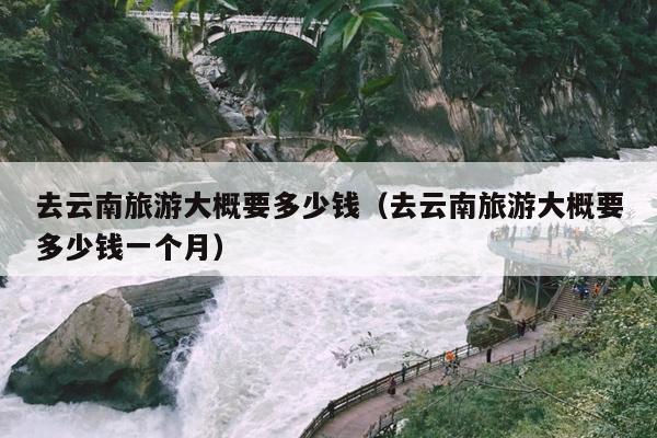 去云南旅游大概要多少钱（去云南旅游大概要多少钱一个月）