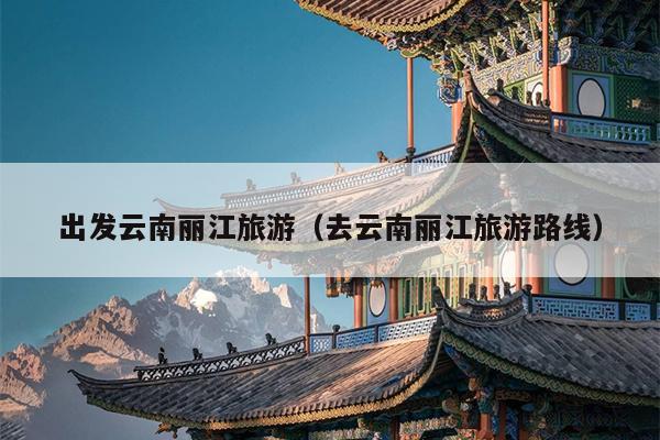 出发云南丽江旅游（去云南丽江旅游路线）