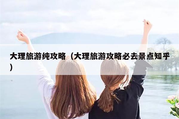 大理旅游纯攻略（大理旅游攻略必去景点知乎）