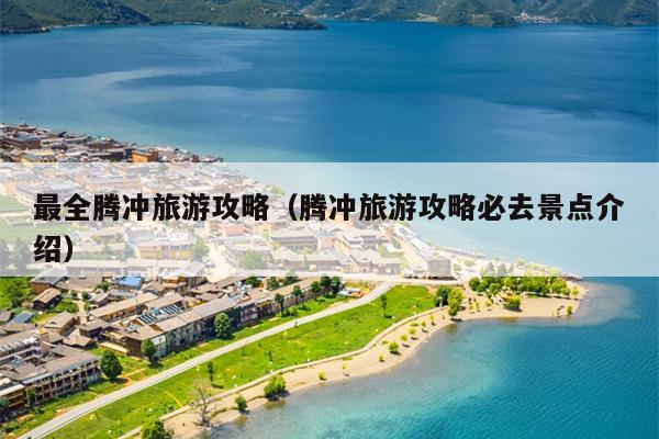 最全腾冲旅游攻略（腾冲旅游攻略必去景点介绍）