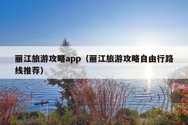 丽江旅游攻略app（丽江旅游攻略自由行路线推荐）