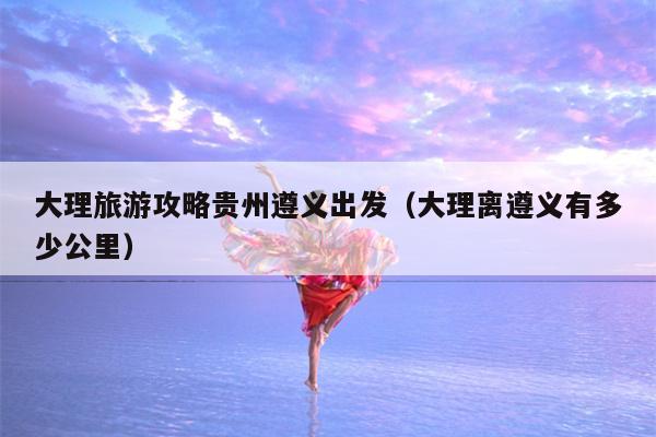 大理旅游攻略贵州遵义出发（大理离遵义有多少公里）