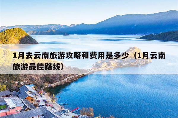 1月去云南旅游攻略和费用是多少（1月云南旅游最佳路线）