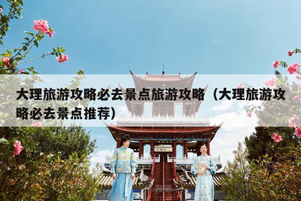 大理旅游攻略必去景点旅游攻略（大理旅游攻略必去景点推荐）