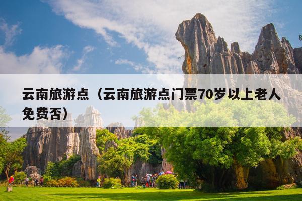 云南旅游点（云南旅游点门票70岁以上老人免费否）