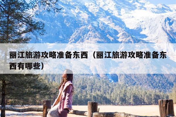 丽江旅游攻略准备东西（丽江旅游攻略准备东西有哪些）