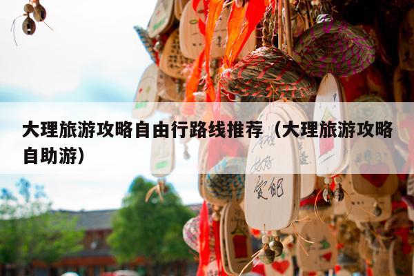 大理旅游攻略自由行路线推荐（大理旅游攻略自助游）