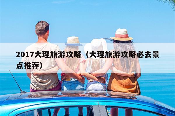 2017大理旅游攻略（大理旅游攻略必去景点推荐）