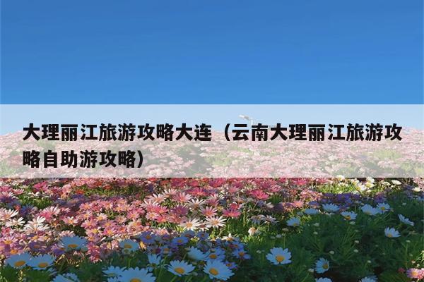 大理丽江旅游攻略大连（云南大理丽江旅游攻略自助游攻略）