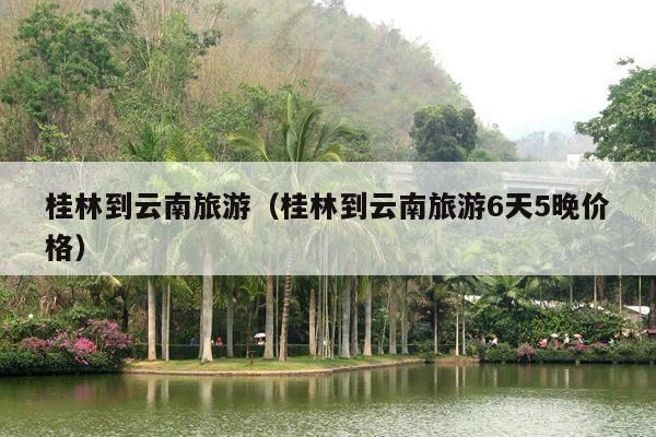 桂林到云南旅游（桂林到云南旅游6天5晚价格）