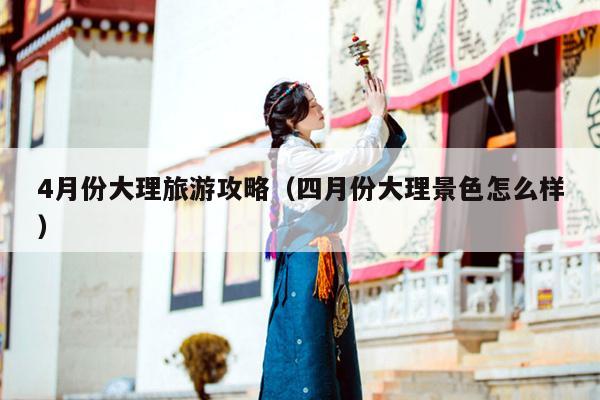 4月份大理旅游攻略（四月份大理景色怎么样）