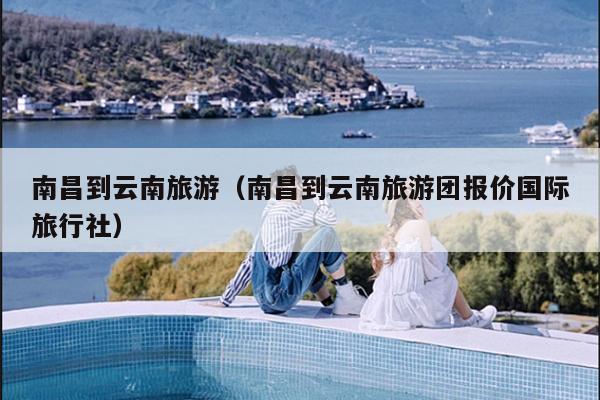 南昌到云南旅游（南昌到云南旅游团报价国际旅行社）