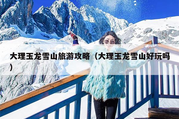 大理玉龙雪山旅游攻略（大理玉龙雪山好玩吗）