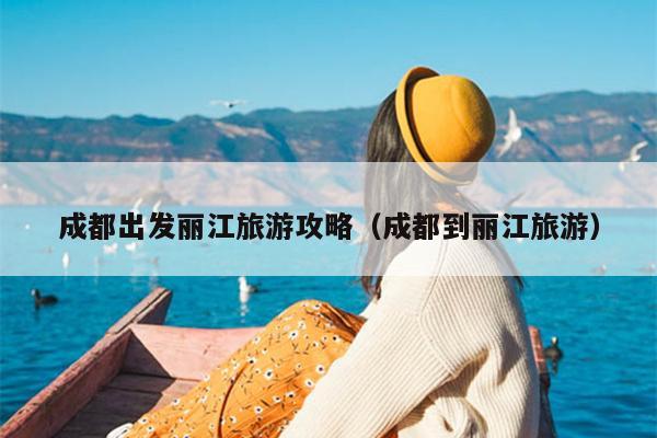 成都出发丽江旅游攻略（成都到丽江旅游）